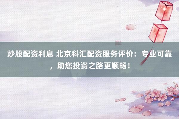 炒股配资利息 北京科汇配资服务评价：专业可靠，助您投资之路更顺畅！
