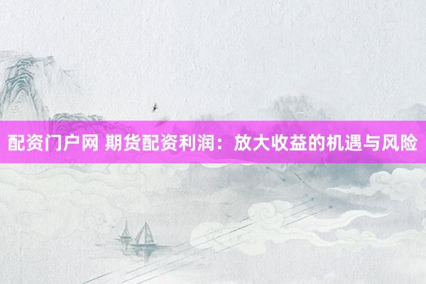 配资门户网 期货配资利润：放大收益的机遇与风险