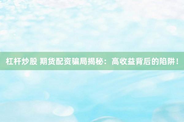 杠杆炒股 期货配资骗局揭秘：高收益背后的陷阱！