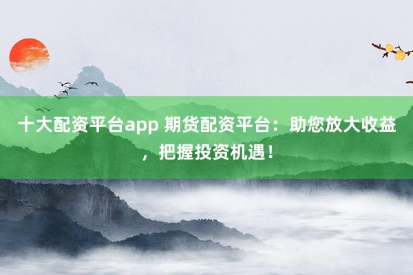十大配资平台app 期货配资平台：助您放大收益，把握投资机遇！