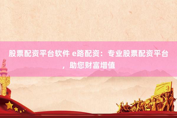 股票配资平台软件 e路配资：专业股票配资平台，助您财富增值