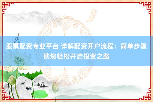股票配资专业平台 详解配资开户流程：简单步骤助您轻松开启投资之路