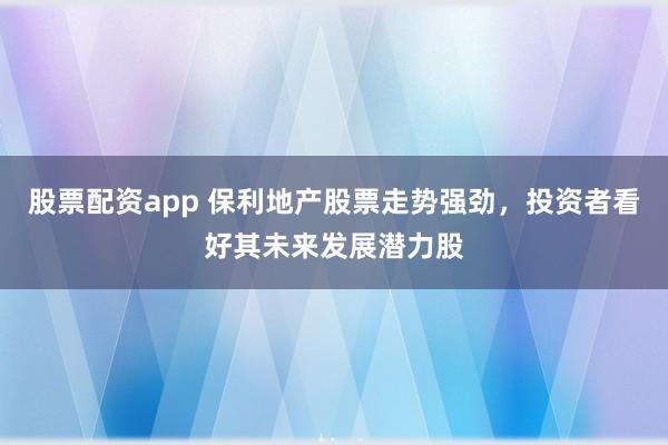 股票配资app 保利地产股票走势强劲，投资者看好其未来发展潜力股