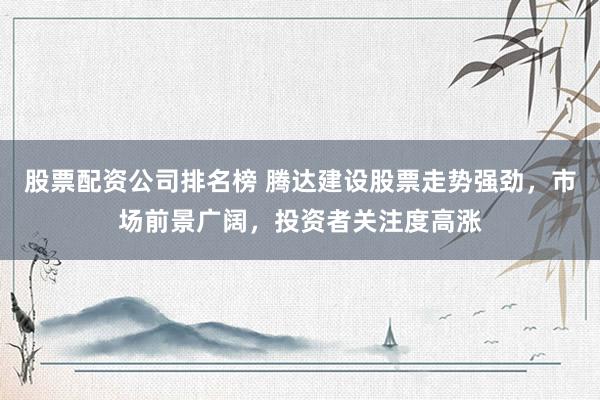 股票配资公司排名榜 腾达建设股票走势强劲，市场前景广阔，投资者关注度高涨