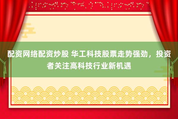 配资网络配资炒股 华工科技股票走势强劲，投资者关注高科技行业新机遇