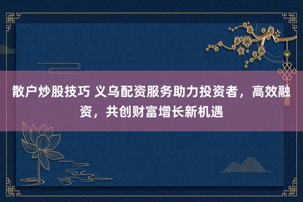 散户炒股技巧 义乌配资服务助力投资者，高效融资，共创财富增长新机遇