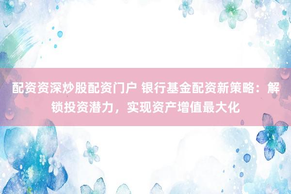 配资资深炒股配资门户 银行基金配资新策略：解锁投资潜力，实现资产增值最大化
