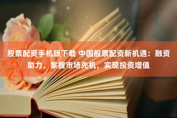 股票配资手机版下载 中国股票配资新机遇：融资助力，掌握市场先机，实现投资增值