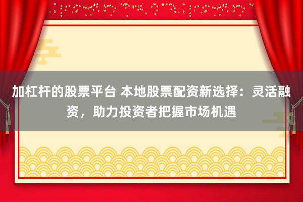 加杠杆的股票平台 本地股票配资新选择：灵活融资，助力投资者把握市场机遇