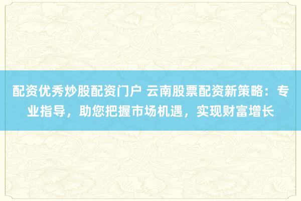 配资优秀炒股配资门户 云南股票配资新策略：专业指导，助您把握市场机遇，实现财富增长