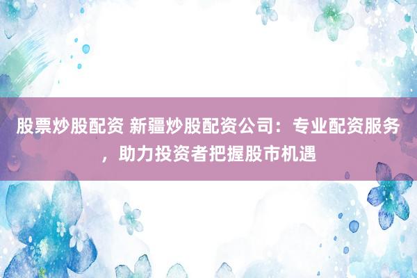 股票炒股配资 新疆炒股配资公司：专业配资服务，助力投资者把握股市机遇