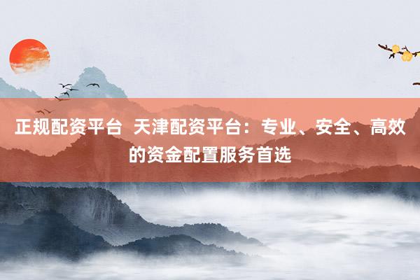 正规配资平台  天津配资平台：专业、安全、高效的资金配置服务首选