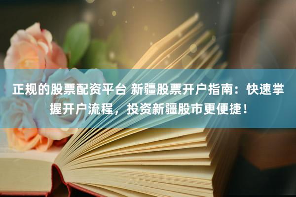 正规的股票配资平台 新疆股票开户指南：快速掌握开户流程，投资新疆股市更便捷！