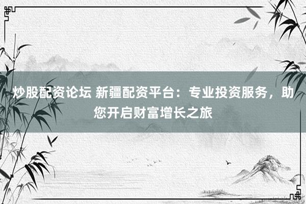 炒股配资论坛 新疆配资平台：专业投资服务，助您开启财富增长之旅