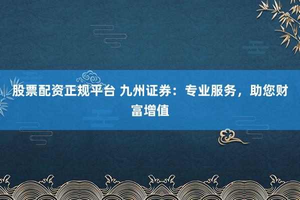 股票配资正规平台 九州证券：专业服务，助您财富增值