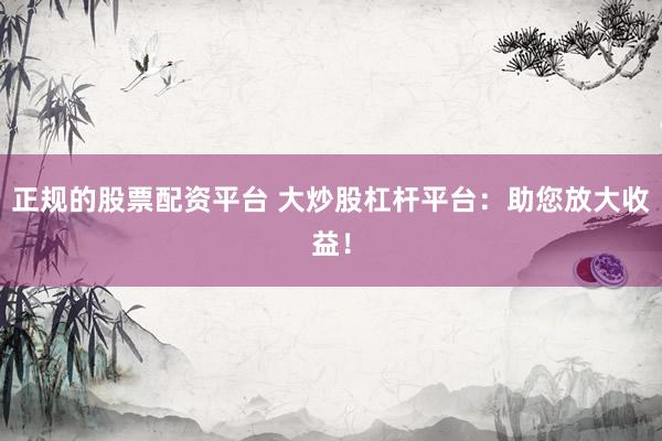 正规的股票配资平台 大炒股杠杆平台：助您放大收益！