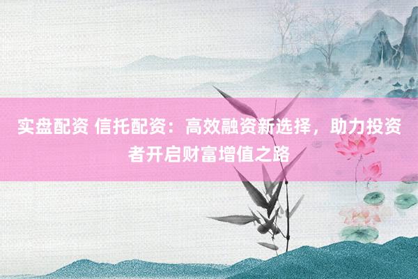实盘配资 信托配资：高效融资新选择，助力投资者开启财富增值之路