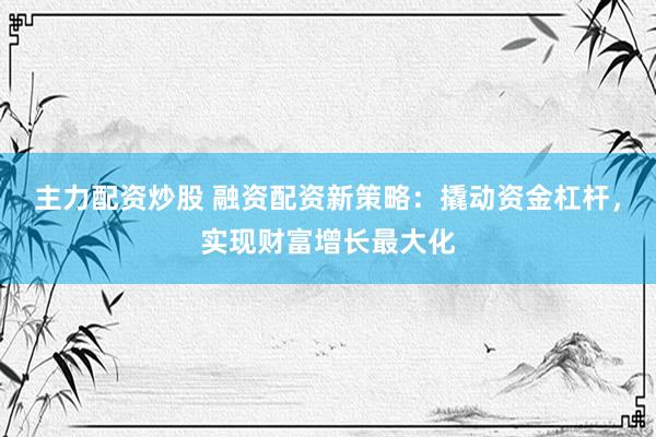 主力配资炒股 融资配资新策略：撬动资金杠杆，实现财富增长最大化