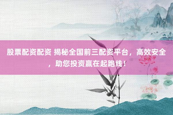 股票配资配资 揭秘全国前三配资平台，高效安全，助您投资赢在起跑线！