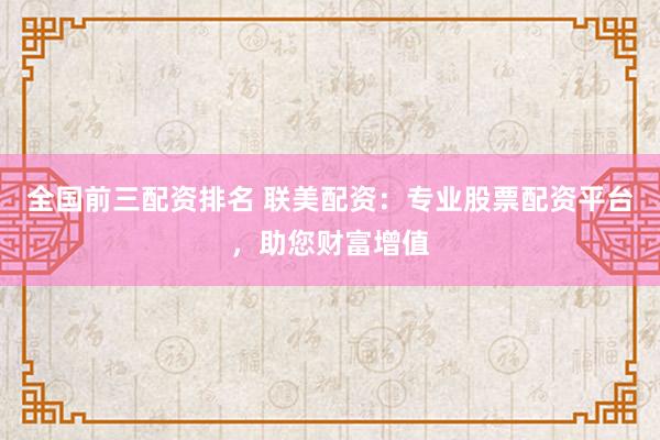 全国前三配资排名 联美配资：专业股票配资平台，助您财富增值