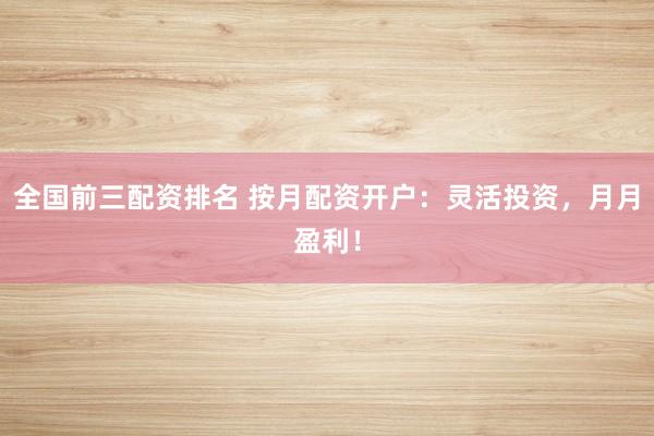 全国前三配资排名 按月配资开户：灵活投资，月月盈利！