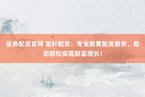 证券配资官网 龙轩配资：专业股票配资服务，助您轻松实现财富增长！