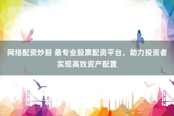 网络配资炒股 最专业股票配资平台，助力投资者实现高效资产配置