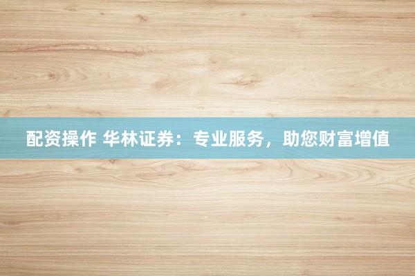 配资操作 华林证券：专业服务，助您财富增值