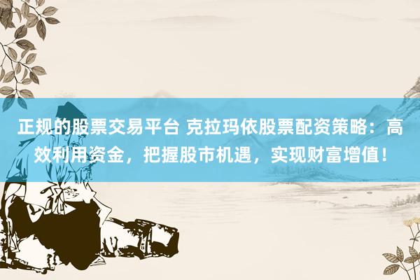 正规的股票交易平台 克拉玛依股票配资策略：高效利用资金，把握股市机遇，实现财富增值！