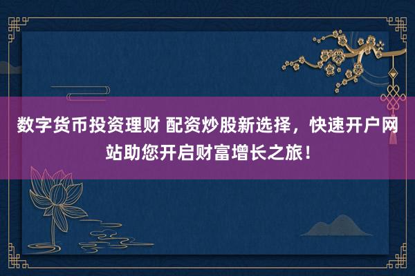 数字货币投资理财 配资炒股新选择，快速开户网站助您开启财富增长之旅！