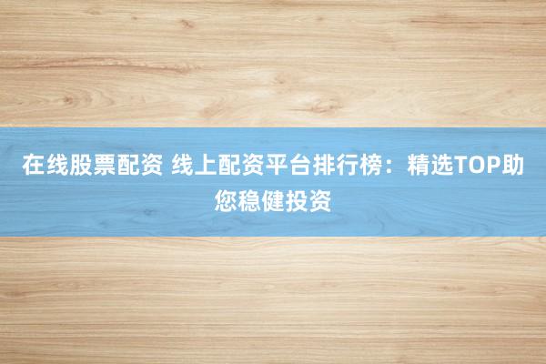 在线股票配资 线上配资平台排行榜：精选TOP助您稳健投资