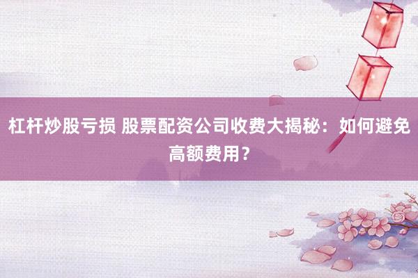 杠杆炒股亏损 股票配资公司收费大揭秘:如何避免高额费用?