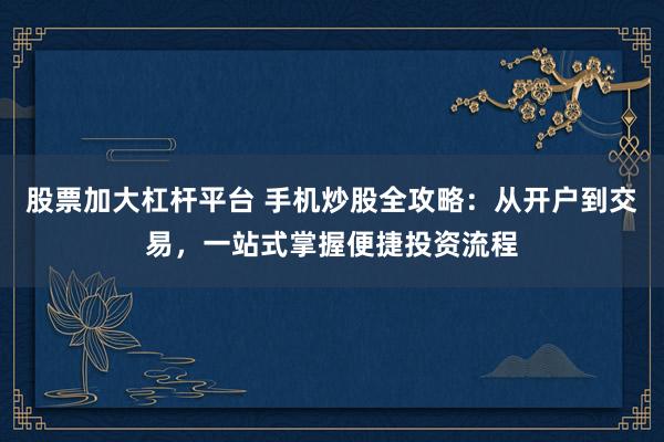 股票加大杠杆平台 手机炒股全攻略:从开户到交易,一站式掌握便捷投资流程