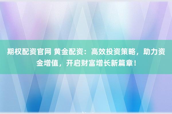 期权配资官网 黄金配资:高效投资策略,助力资金增值,开启财富增长新篇章!