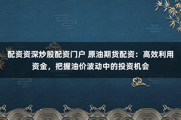 配资资深炒股配资门户 原油期货配资:高效利用资金,把握油价波动中的投资机会