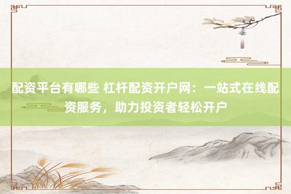 配资平台有哪些 杠杆配资开户网：一站式在线配资服务，助力投资者轻松开户