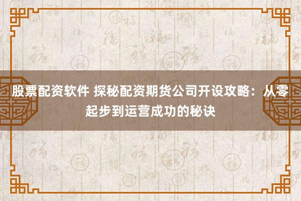 股票配资软件 探秘配资期货公司开设攻略:从零起步到运营成功的秘诀