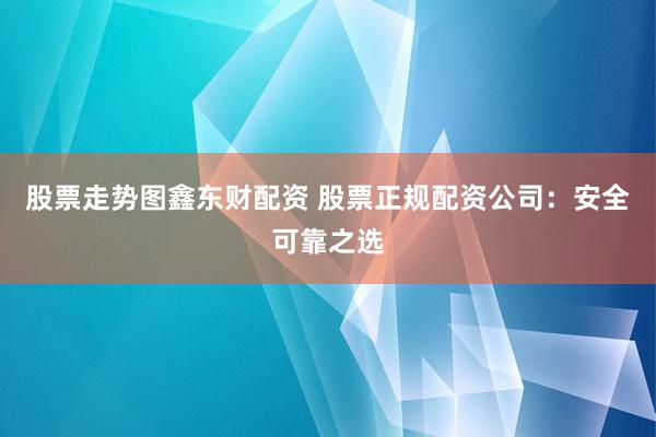 股票走势图鑫东财配资 股票正规配资公司:安全可靠之选