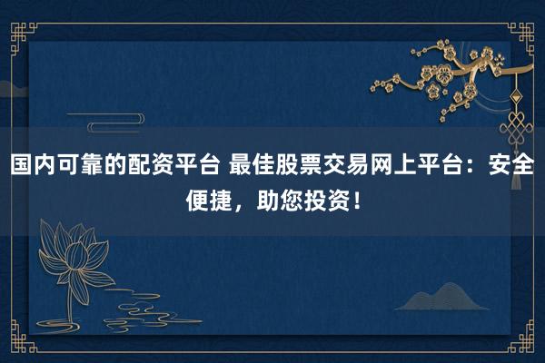 国内可靠的配资平台 最佳股票交易网上平台:安全便捷,助您投资!