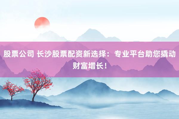 股票公司 长沙股票配资新选择：专业平台助您撬动财富增长！