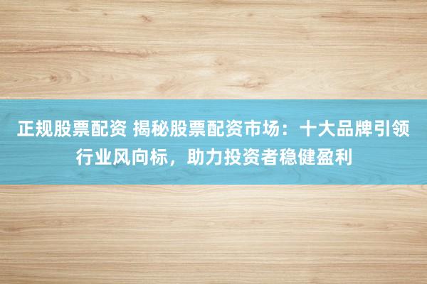 正规股票配资 揭秘股票配资市场：十大品牌引领行业风向标，助力投资者稳健盈利