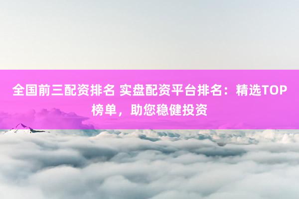 全国前三配资排名 实盘配资平台排名：精选TOP榜单，助您稳健投资