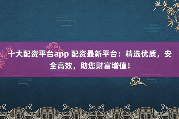 十大配资平台app 配资最新平台：精选优质，安全高效，助您财富增值！