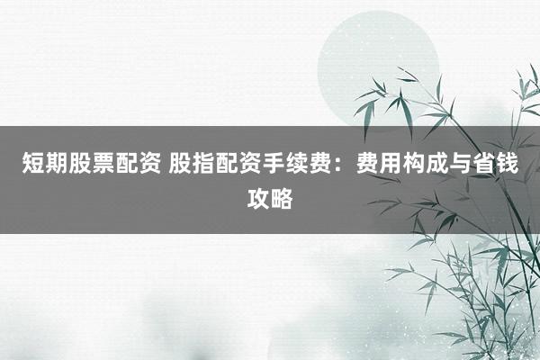 短期股票配资 股指配资手续费:费用构成与省钱攻略