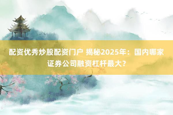 配资优秀炒股配资门户 揭秘2025年：国内哪家证券公司融资杠杆最大？