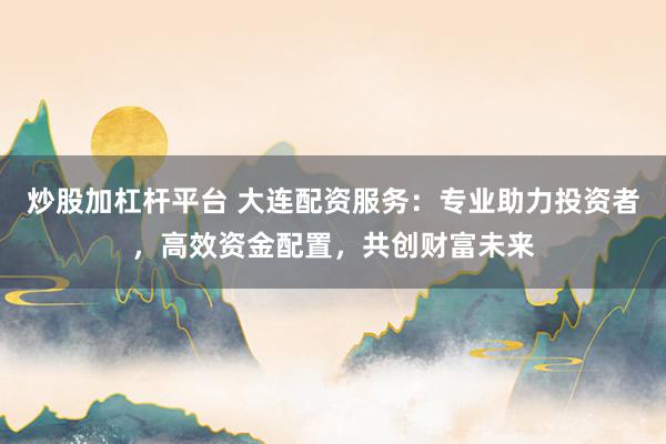 炒股加杠杆平台 大连配资服务：专业助力投资者，高效资金配置，共创财富未来