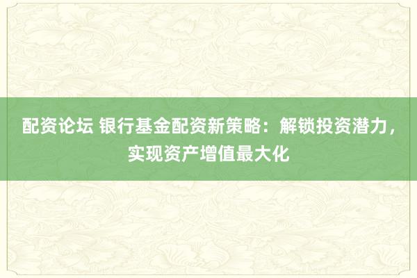 配资论坛 银行基金配资新策略：解锁投资潜力，实现资产增值最大化