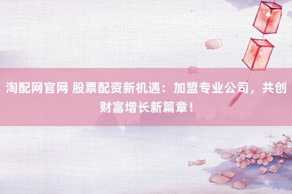 淘配网官网 股票配资新机遇:加盟专业公司,共创财富增长新篇章!