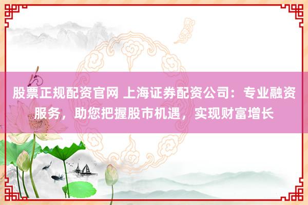 股票正规配资官网 上海证券配资公司：专业融资服务，助您把握股市机遇，实现财富增长