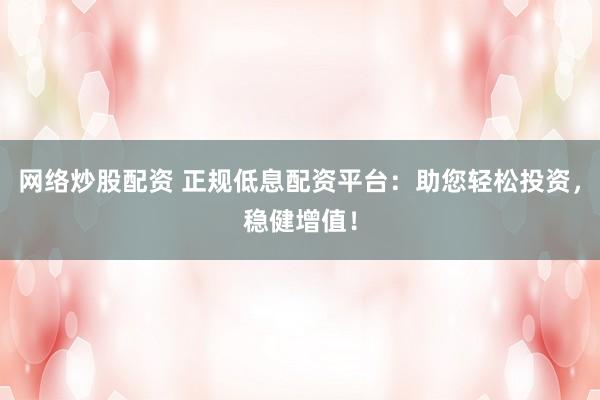 网络炒股配资 正规低息配资平台：助您轻松投资，稳健增值！